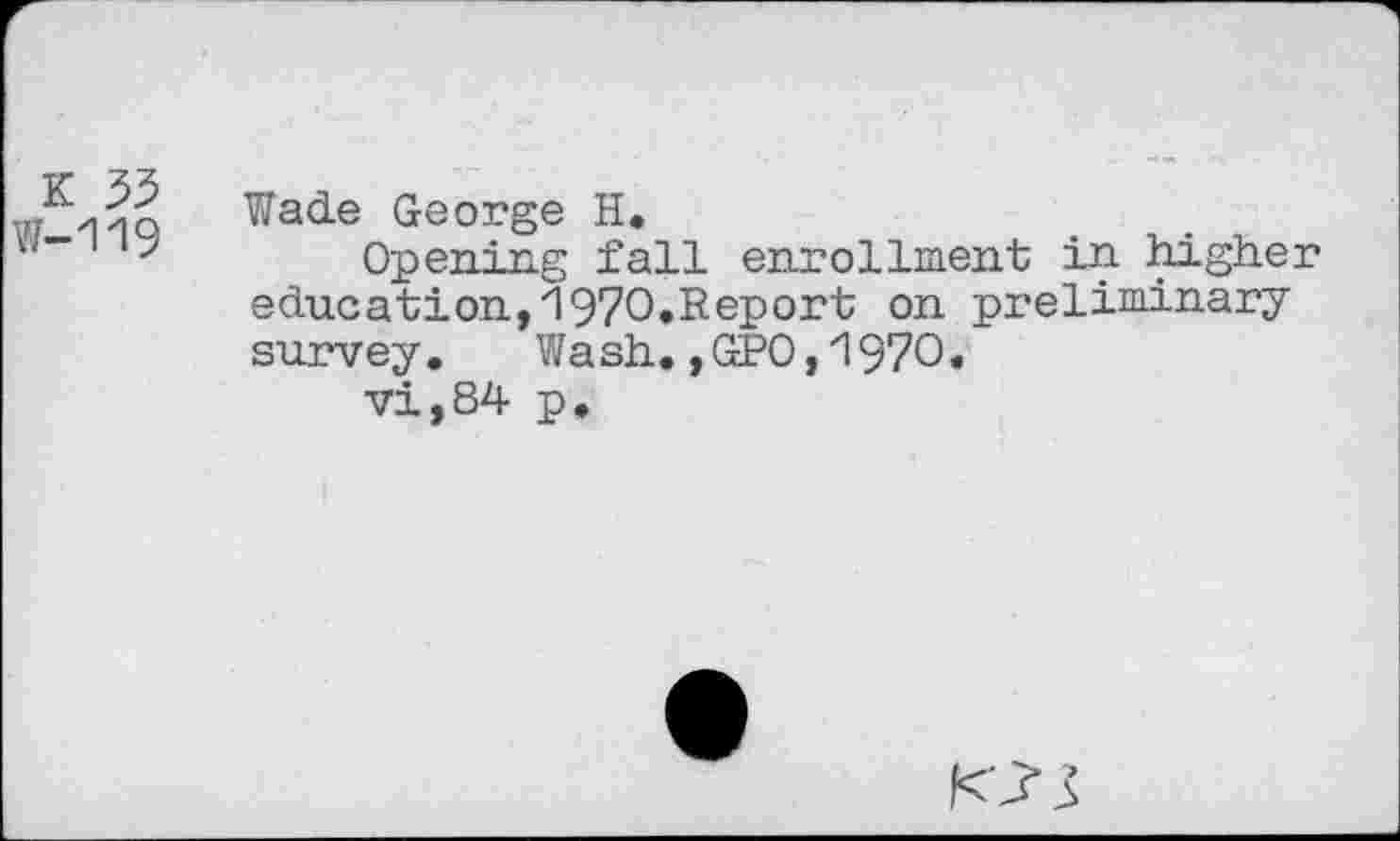 ﻿K 35 ¥7—1'19
Wade George H.
Opening fall enrollment in higher education,1970.Report on preliminary survey. Wash.,GPO,1970.
vi,84 p.